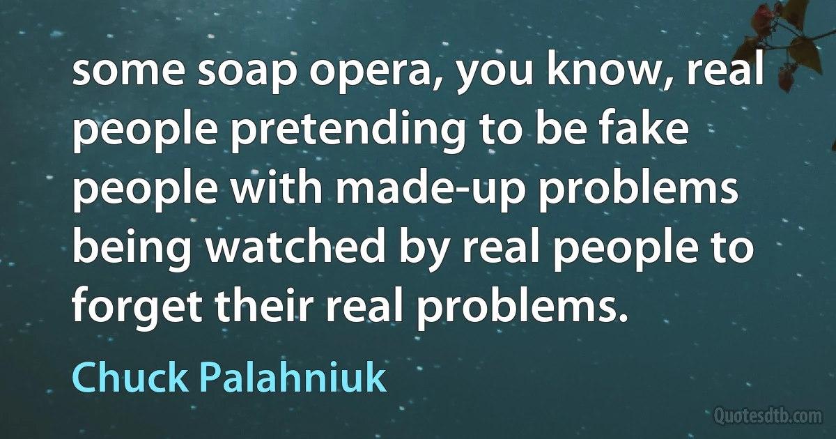 some soap opera, you know, real people pretending to be fake people with made-up problems being watched by real people to forget their real problems. (Chuck Palahniuk)