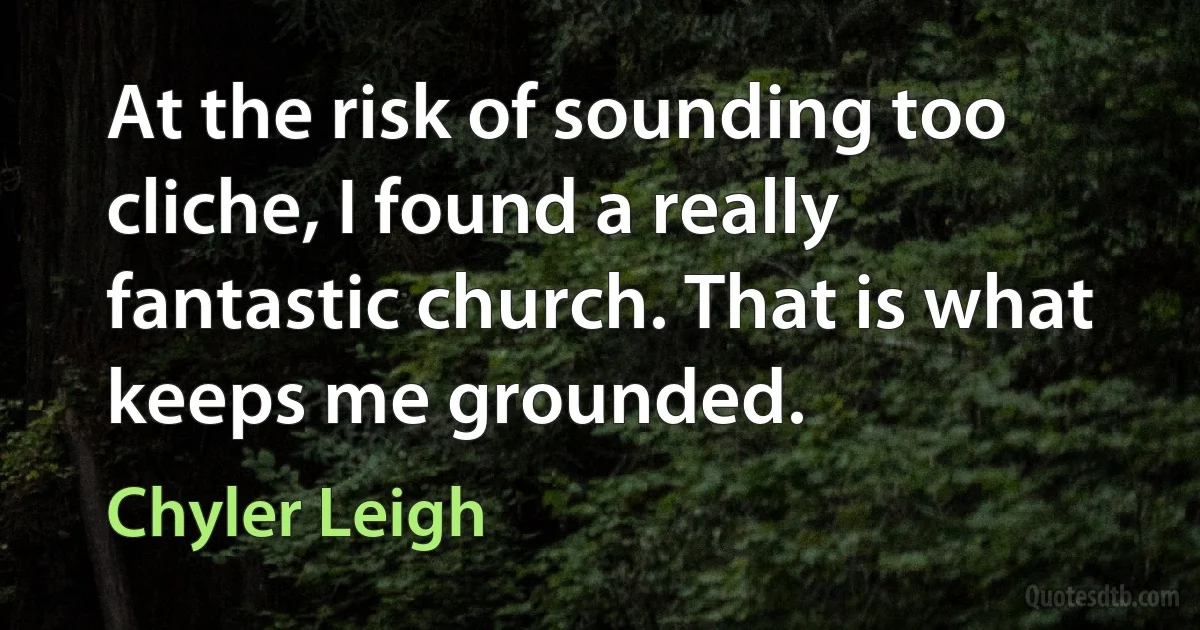 At the risk of sounding too cliche, I found a really fantastic church. That is what keeps me grounded. (Chyler Leigh)