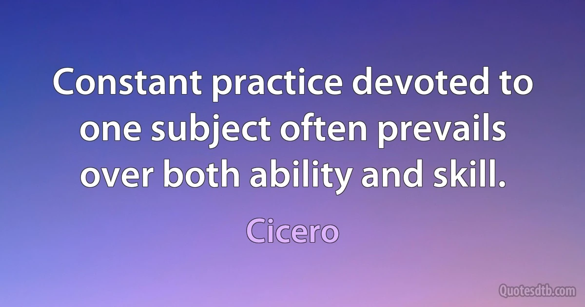 Constant practice devoted to one subject often prevails over both ability and skill. (Cicero)