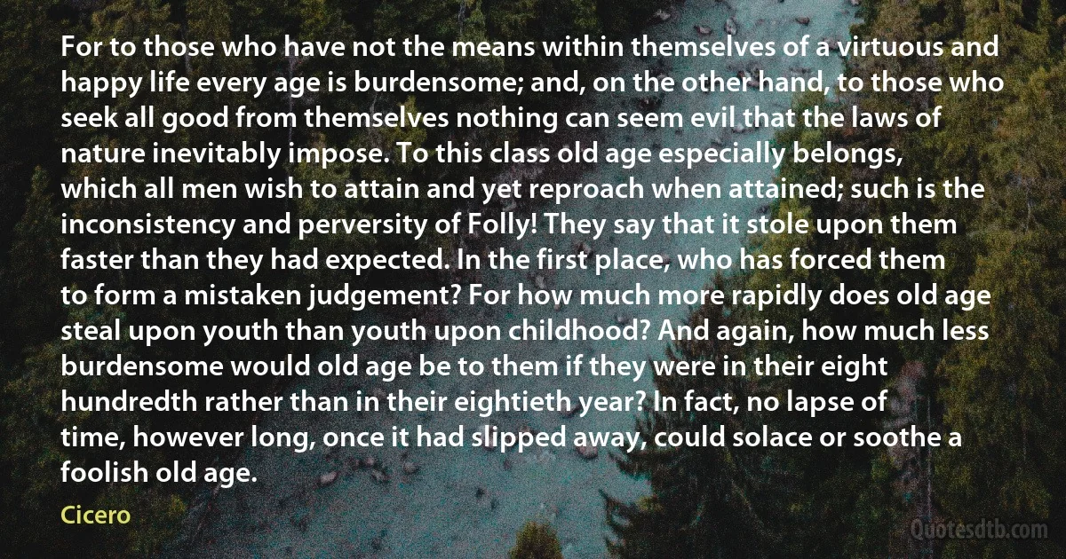 For to those who have not the means within themselves of a virtuous and happy life every age is burdensome; and, on the other hand, to those who seek all good from themselves nothing can seem evil that the laws of nature inevitably impose. To this class old age especially belongs, which all men wish to attain and yet reproach when attained; such is the inconsistency and perversity of Folly! They say that it stole upon them faster than they had expected. In the first place, who has forced them to form a mistaken judgement? For how much more rapidly does old age steal upon youth than youth upon childhood? And again, how much less burdensome would old age be to them if they were in their eight hundredth rather than in their eightieth year? In fact, no lapse of time, however long, once it had slipped away, could solace or soothe a foolish old age. (Cicero)