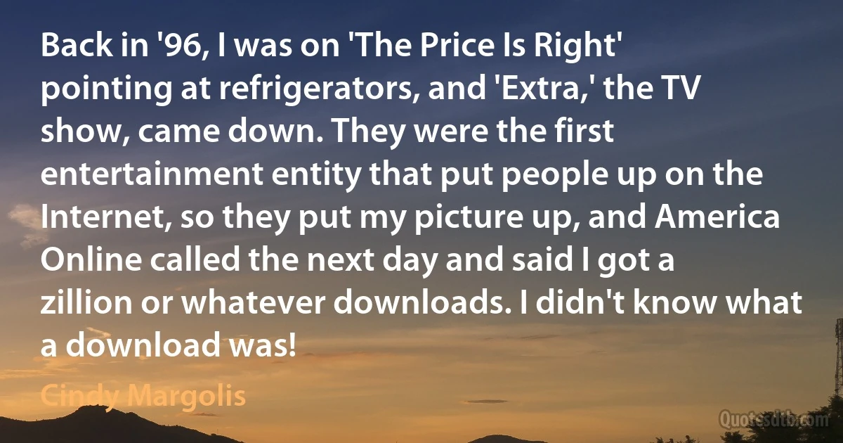 Back in '96, I was on 'The Price Is Right' pointing at refrigerators, and 'Extra,' the TV show, came down. They were the first entertainment entity that put people up on the Internet, so they put my picture up, and America Online called the next day and said I got a zillion or whatever downloads. I didn't know what a download was! (Cindy Margolis)