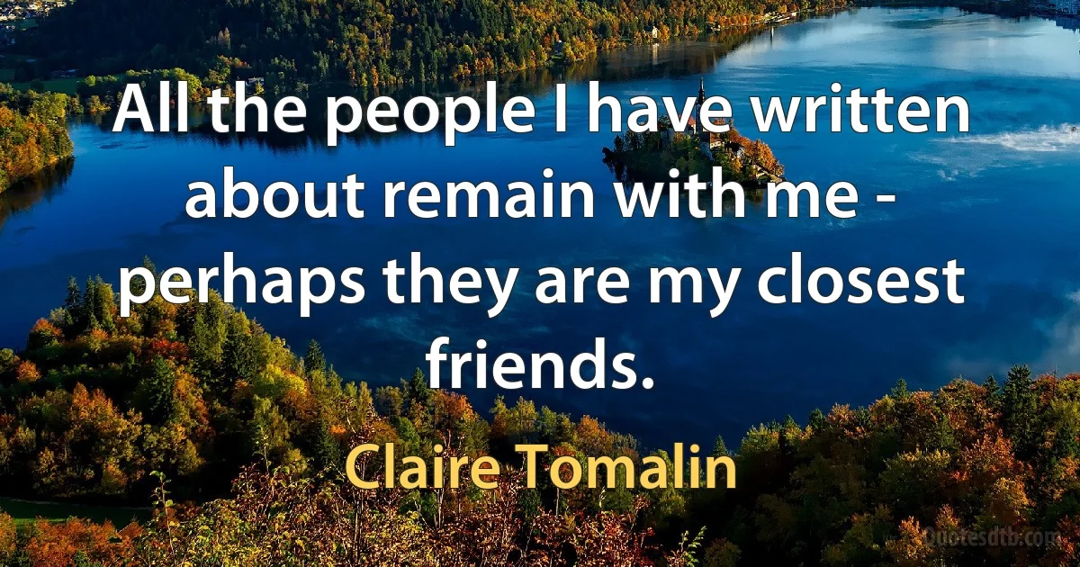 All the people I have written about remain with me - perhaps they are my closest friends. (Claire Tomalin)