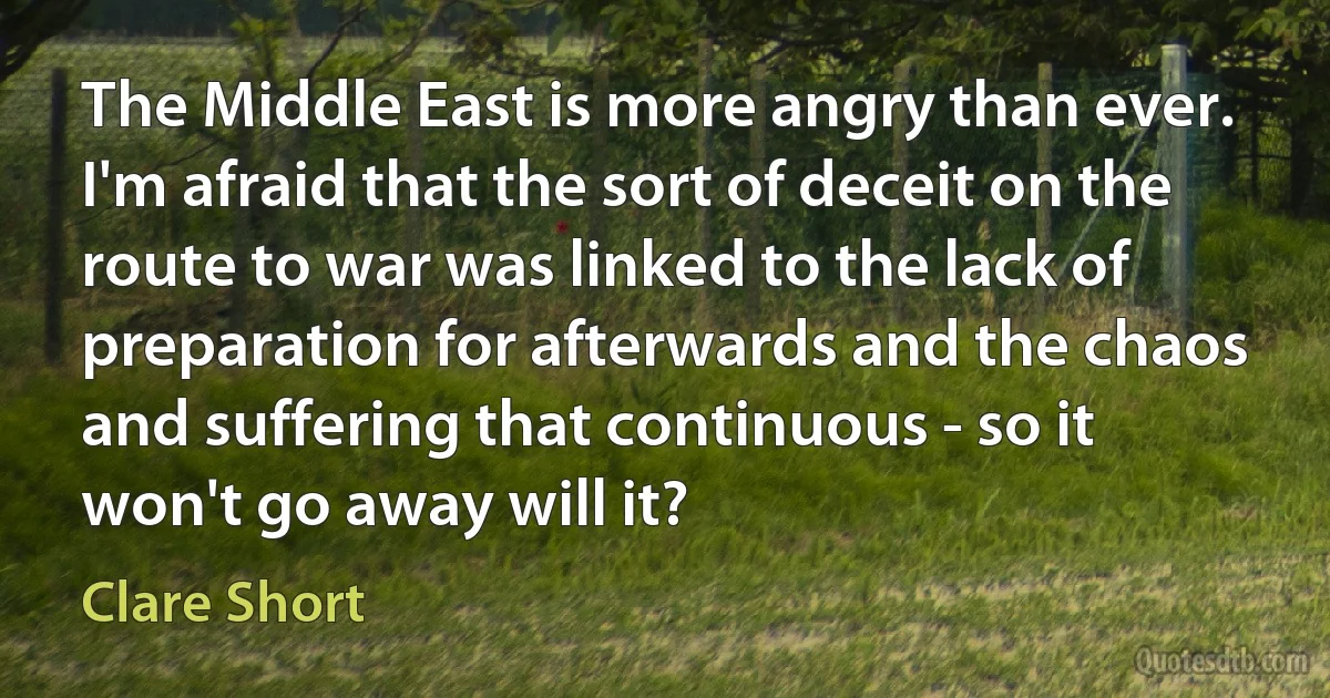 The Middle East is more angry than ever. I'm afraid that the sort of deceit on the route to war was linked to the lack of preparation for afterwards and the chaos and suffering that continuous - so it won't go away will it? (Clare Short)