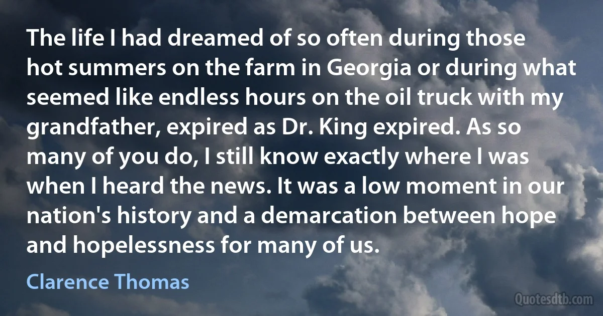 The life I had dreamed of so often during those hot summers on the farm in Georgia or during what seemed like endless hours on the oil truck with my grandfather, expired as Dr. King expired. As so many of you do, I still know exactly where I was when I heard the news. It was a low moment in our nation's history and a demarcation between hope and hopelessness for many of us. (Clarence Thomas)