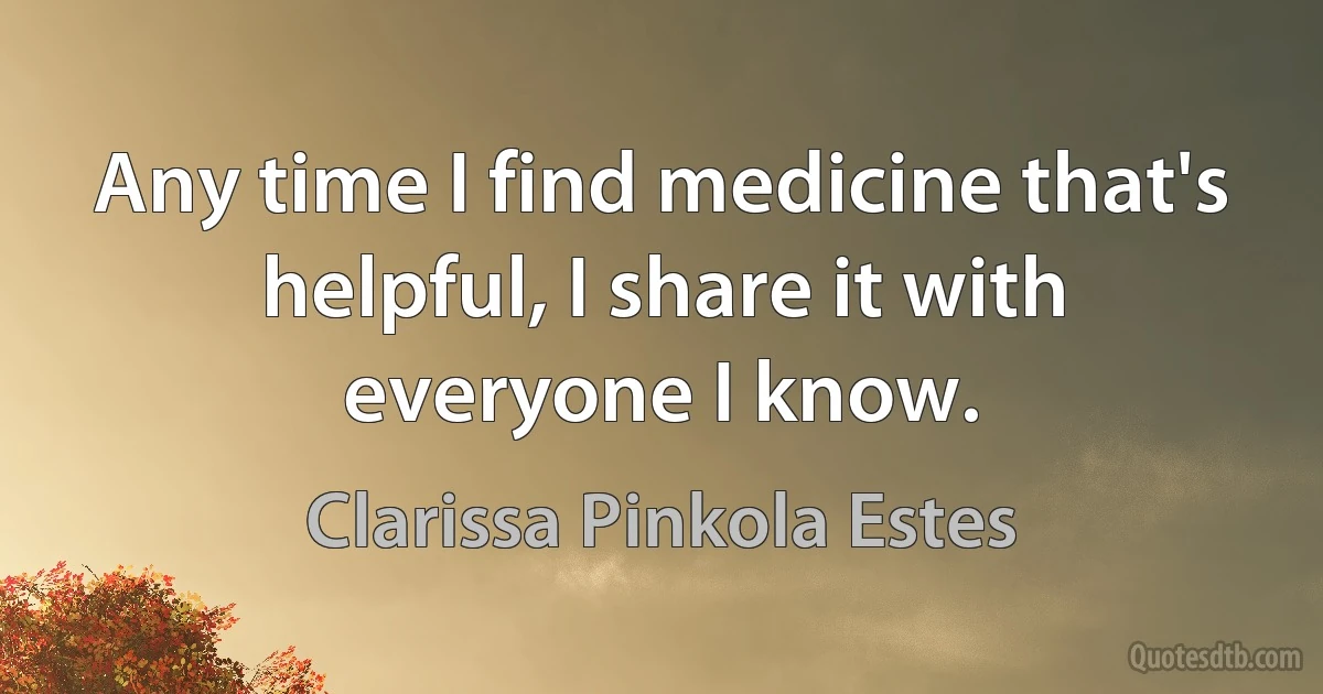 Any time I find medicine that's helpful, I share it with everyone I know. (Clarissa Pinkola Estes)