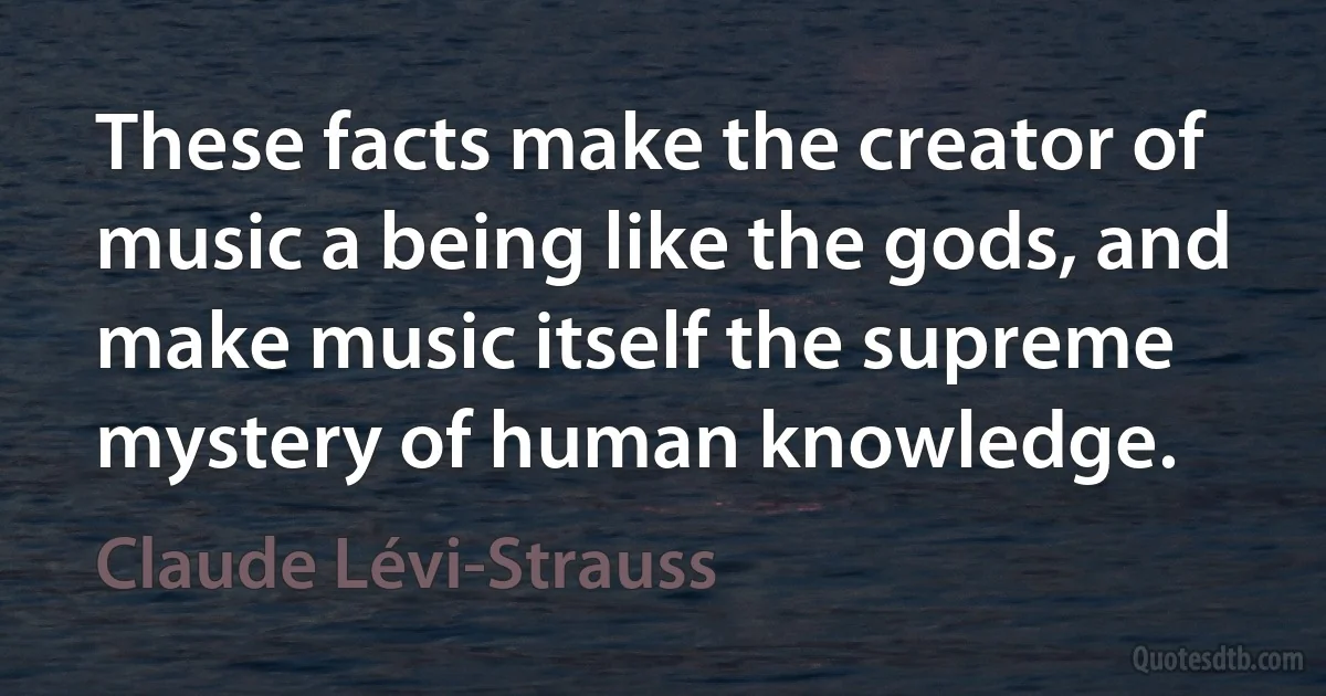 These facts make the creator of music a being like the gods, and make music itself the supreme mystery of human knowledge. (Claude Lévi-Strauss)