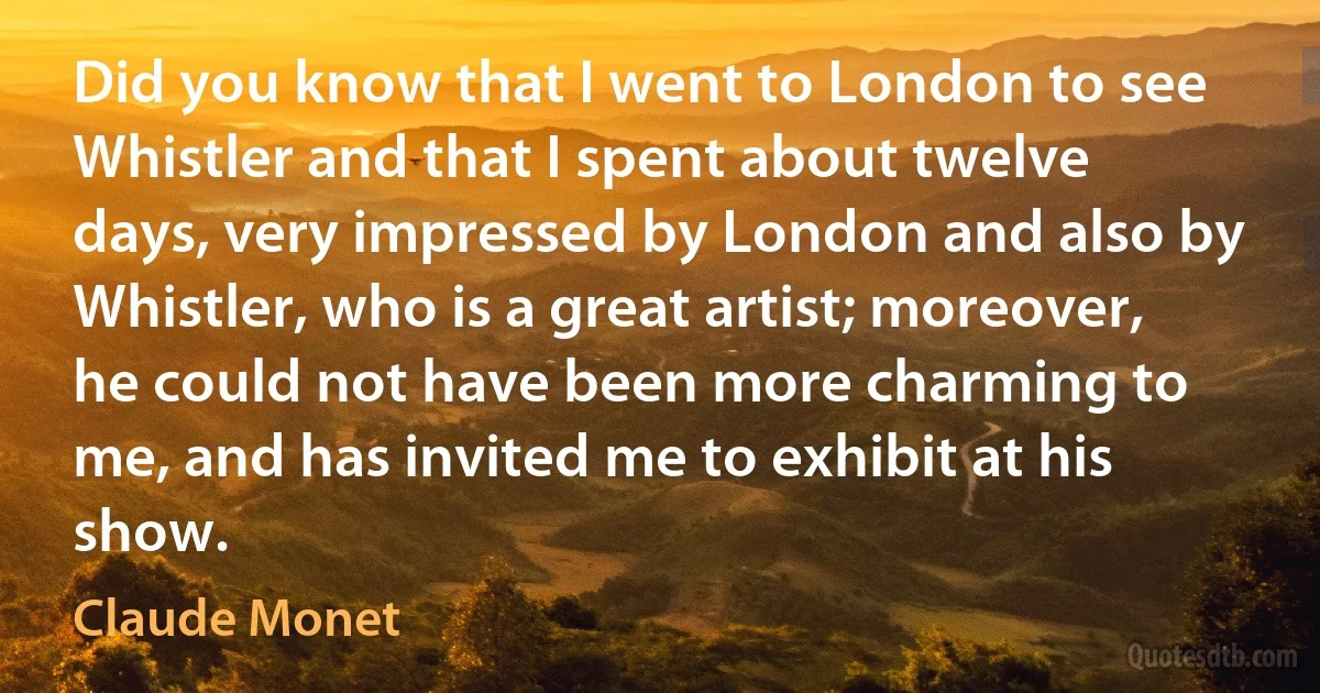 Did you know that I went to London to see Whistler and that I spent about twelve days, very impressed by London and also by Whistler, who is a great artist; moreover, he could not have been more charming to me, and has invited me to exhibit at his show. (Claude Monet)