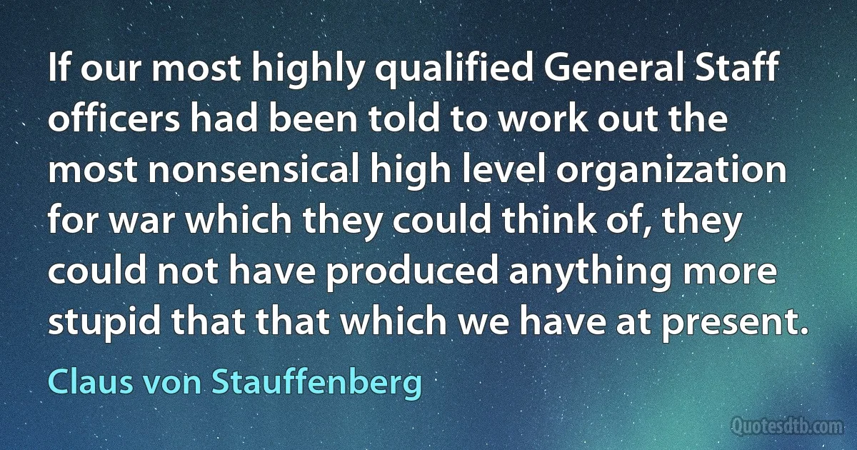 If our most highly qualified General Staff officers had been told to work out the most nonsensical high level organization for war which they could think of, they could not have produced anything more stupid that that which we have at present. (Claus von Stauffenberg)