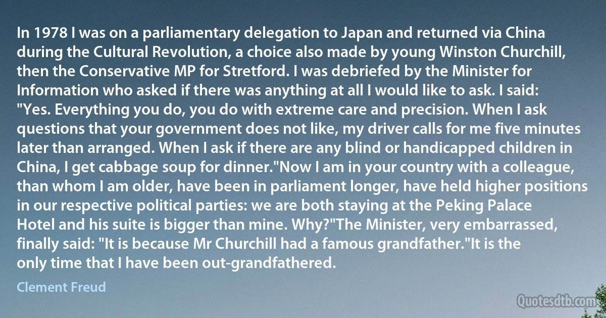 In 1978 I was on a parliamentary delegation to Japan and returned via China during the Cultural Revolution, a choice also made by young Winston Churchill, then the Conservative MP for Stretford. I was debriefed by the Minister for Information who asked if there was anything at all I would like to ask. I said: "Yes. Everything you do, you do with extreme care and precision. When I ask questions that your government does not like, my driver calls for me five minutes later than arranged. When I ask if there are any blind or handicapped children in China, I get cabbage soup for dinner."Now I am in your country with a colleague, than whom I am older, have been in parliament longer, have held higher positions in our respective political parties: we are both staying at the Peking Palace Hotel and his suite is bigger than mine. Why?"The Minister, very embarrassed, finally said: "It is because Mr Churchill had a famous grandfather."It is the only time that I have been out-grandfathered. (Clement Freud)