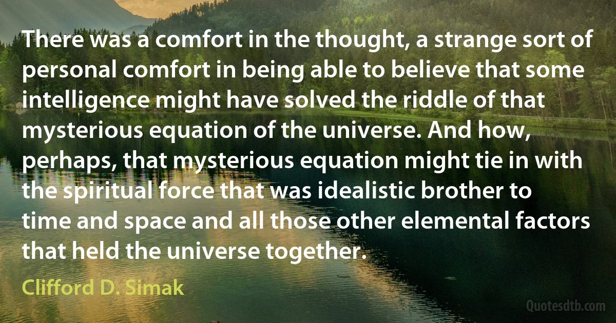 There was a comfort in the thought, a strange sort of personal comfort in being able to believe that some intelligence might have solved the riddle of that mysterious equation of the universe. And how, perhaps, that mysterious equation might tie in with the spiritual force that was idealistic brother to time and space and all those other elemental factors that held the universe together. (Clifford D. Simak)