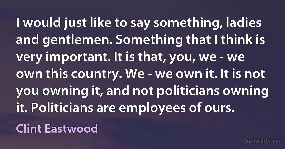 I would just like to say something, ladies and gentlemen. Something that I think is very important. It is that, you, we - we own this country. We - we own it. It is not you owning it, and not politicians owning it. Politicians are employees of ours. (Clint Eastwood)