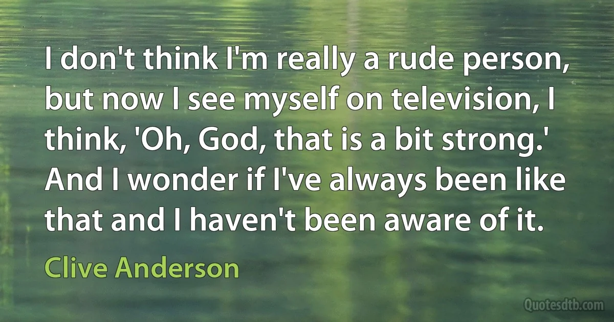 I don't think I'm really a rude person, but now I see myself on television, I think, 'Oh, God, that is a bit strong.' And I wonder if I've always been like that and I haven't been aware of it. (Clive Anderson)