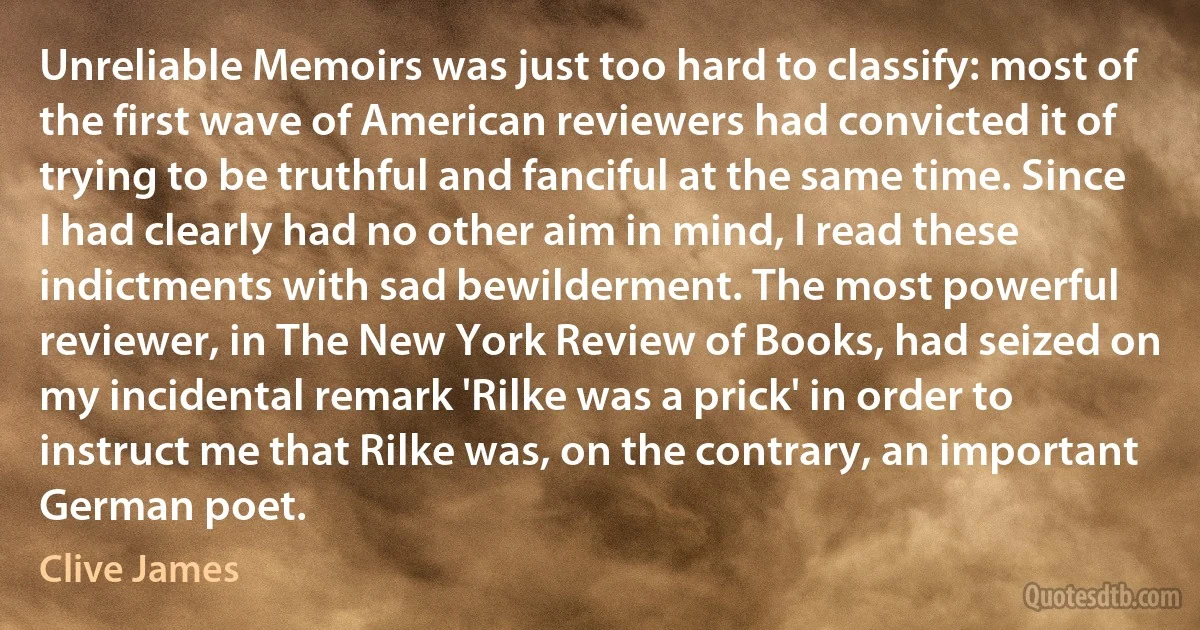 Unreliable Memoirs was just too hard to classify: most of the first wave of American reviewers had convicted it of trying to be truthful and fanciful at the same time. Since I had clearly had no other aim in mind, I read these indictments with sad bewilderment. The most powerful reviewer, in The New York Review of Books, had seized on my incidental remark 'Rilke was a prick' in order to instruct me that Rilke was, on the contrary, an important German poet. (Clive James)