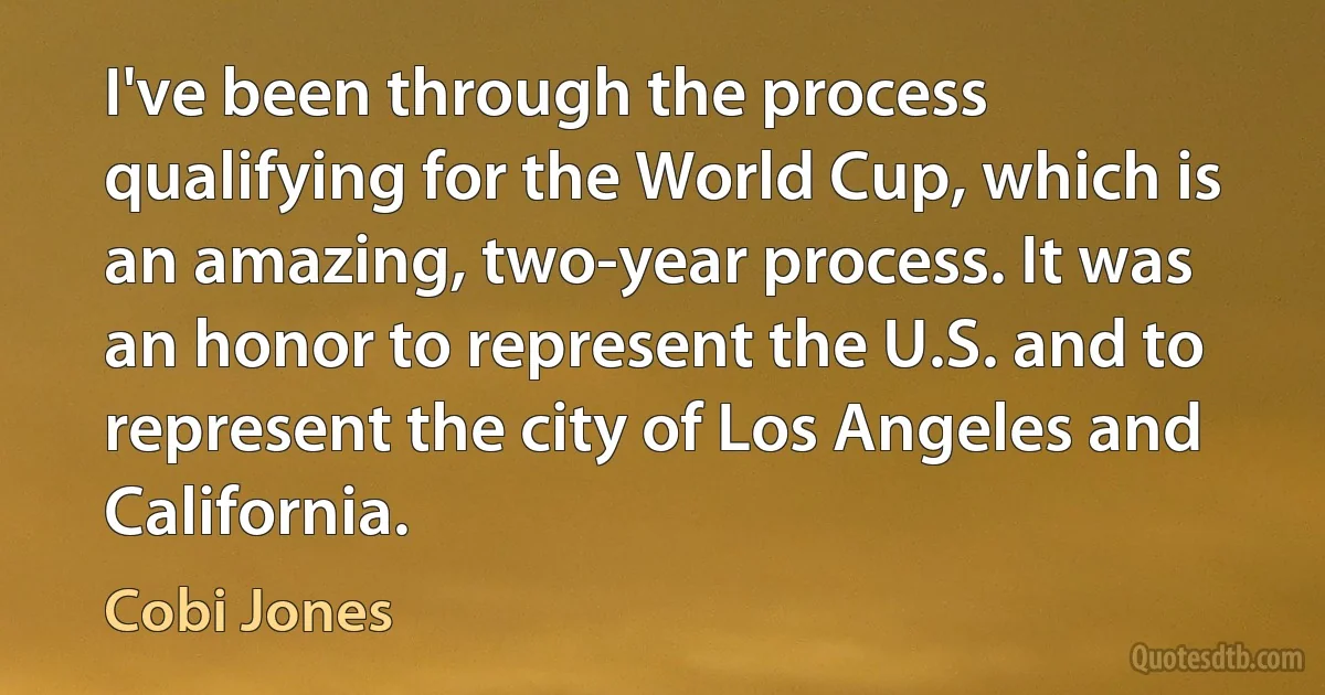 I've been through the process qualifying for the World Cup, which is an amazing, two-year process. It was an honor to represent the U.S. and to represent the city of Los Angeles and California. (Cobi Jones)