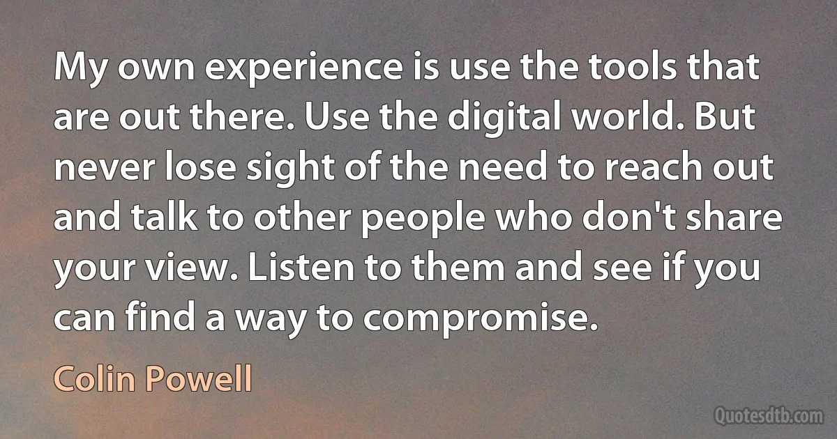 My own experience is use the tools that are out there. Use the digital world. But never lose sight of the need to reach out and talk to other people who don't share your view. Listen to them and see if you can find a way to compromise. (Colin Powell)