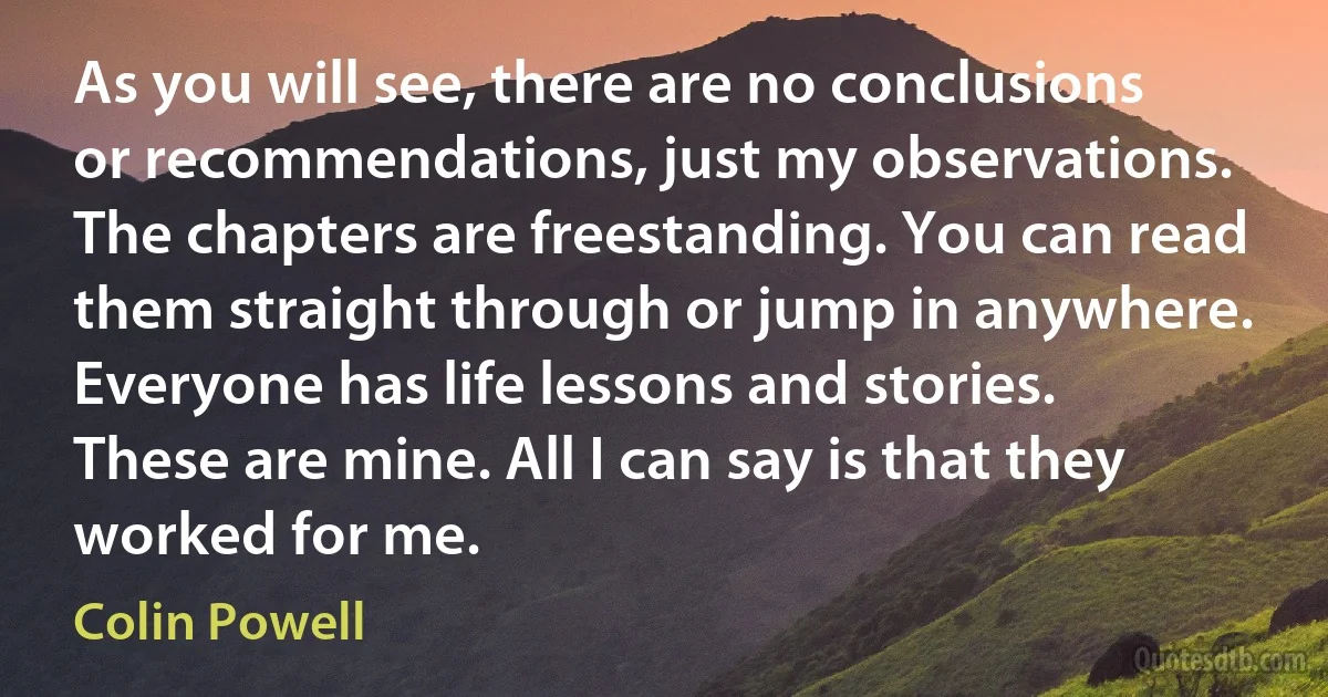 As you will see, there are no conclusions or recommendations, just my observations. The chapters are freestanding. You can read them straight through or jump in anywhere. Everyone has life lessons and stories. These are mine. All I can say is that they worked for me. (Colin Powell)