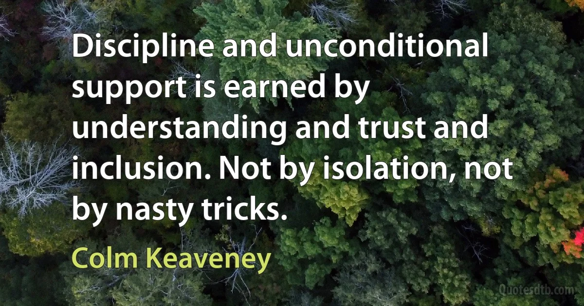 Discipline and unconditional support is earned by understanding and trust and inclusion. Not by isolation, not by nasty tricks. (Colm Keaveney)