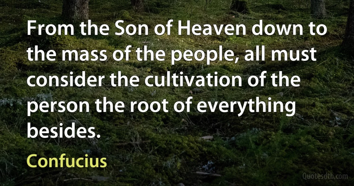 From the Son of Heaven down to the mass of the people, all must consider the cultivation of the person the root of everything besides. (Confucius)