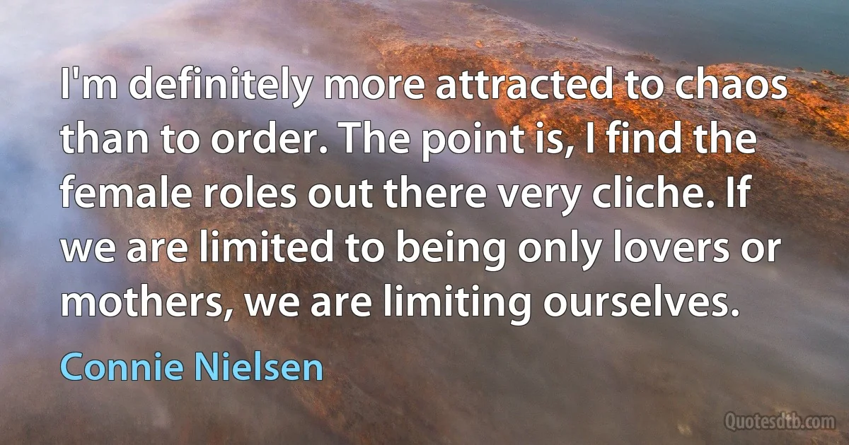 I'm definitely more attracted to chaos than to order. The point is, I find the female roles out there very cliche. If we are limited to being only lovers or mothers, we are limiting ourselves. (Connie Nielsen)