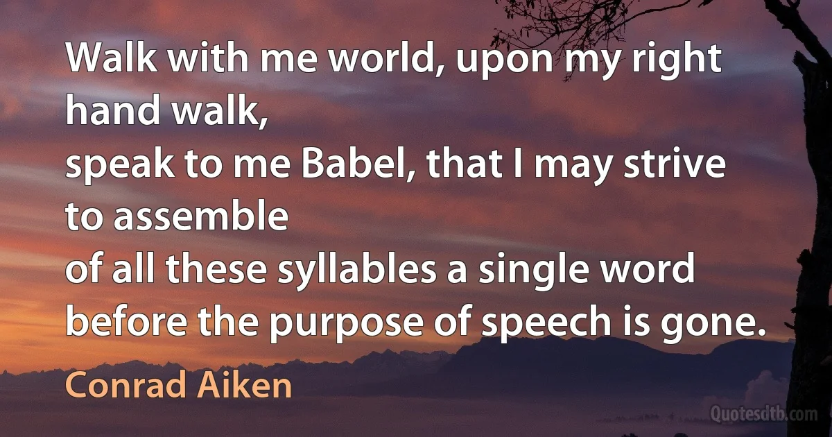 Walk with me world, upon my right hand walk,
speak to me Babel, that I may strive to assemble
of all these syllables a single word
before the purpose of speech is gone. (Conrad Aiken)