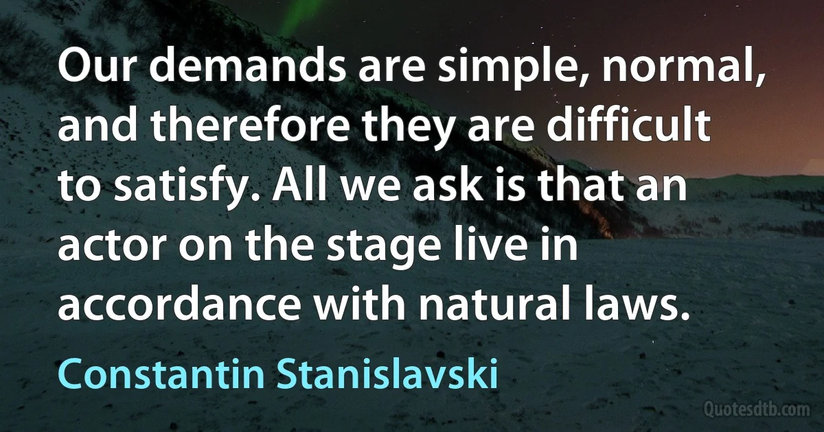 Our demands are simple, normal, and therefore they are difficult to satisfy. All we ask is that an actor on the stage live in accordance with natural laws. (Constantin Stanislavski)