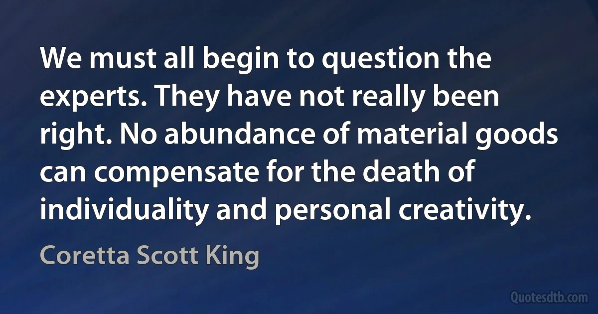 We must all begin to question the experts. They have not really been right. No abundance of material goods can compensate for the death of individuality and personal creativity. (Coretta Scott King)