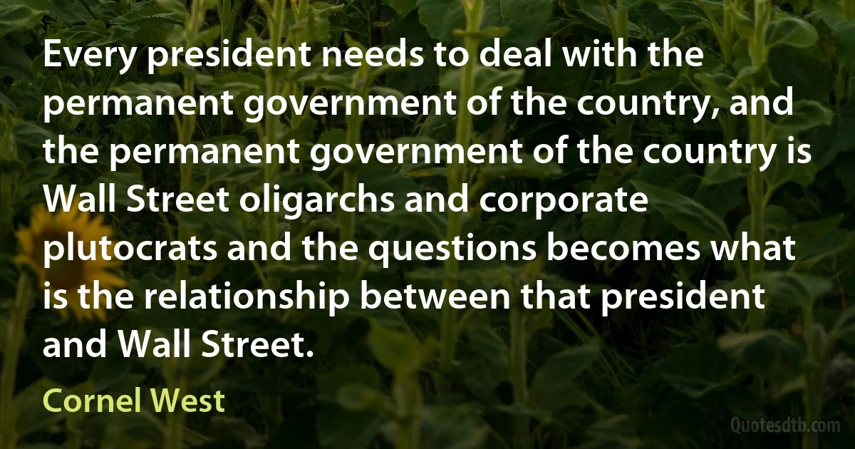 Every president needs to deal with the permanent government of the country, and the permanent government of the country is Wall Street oligarchs and corporate plutocrats and the questions becomes what is the relationship between that president and Wall Street. (Cornel West)