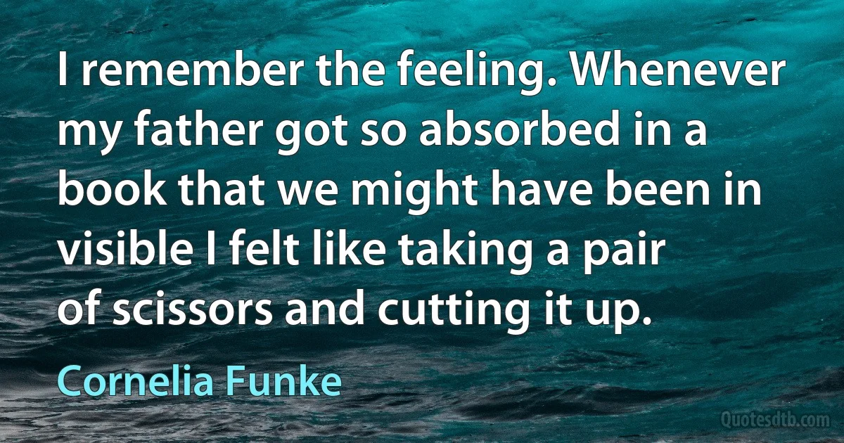 I remember the feeling. Whenever my father got so absorbed in a book that we might have been in visible I felt like taking a pair of scissors and cutting it up. (Cornelia Funke)