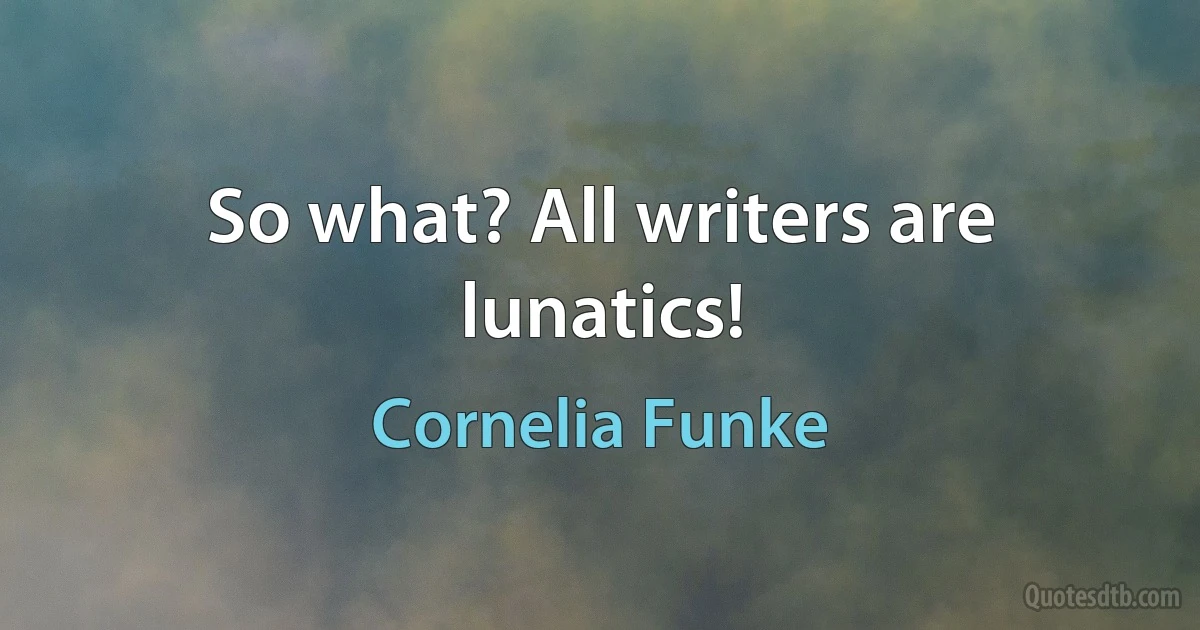 So what? All writers are lunatics! (Cornelia Funke)