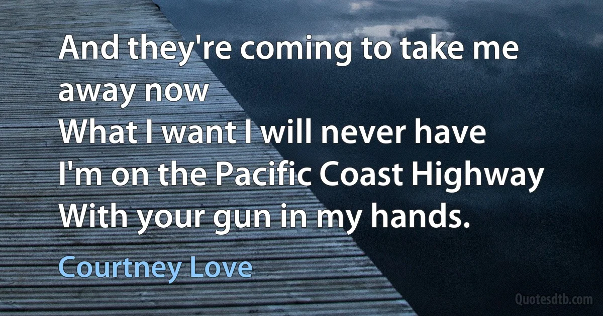 And they're coming to take me away now
What I want I will never have
I'm on the Pacific Coast Highway
With your gun in my hands. (Courtney Love)