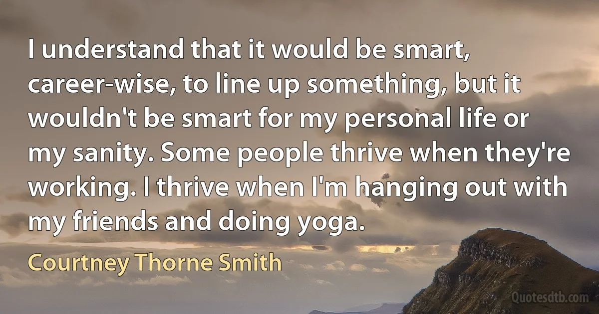 I understand that it would be smart, career-wise, to line up something, but it wouldn't be smart for my personal life or my sanity. Some people thrive when they're working. I thrive when I'm hanging out with my friends and doing yoga. (Courtney Thorne Smith)