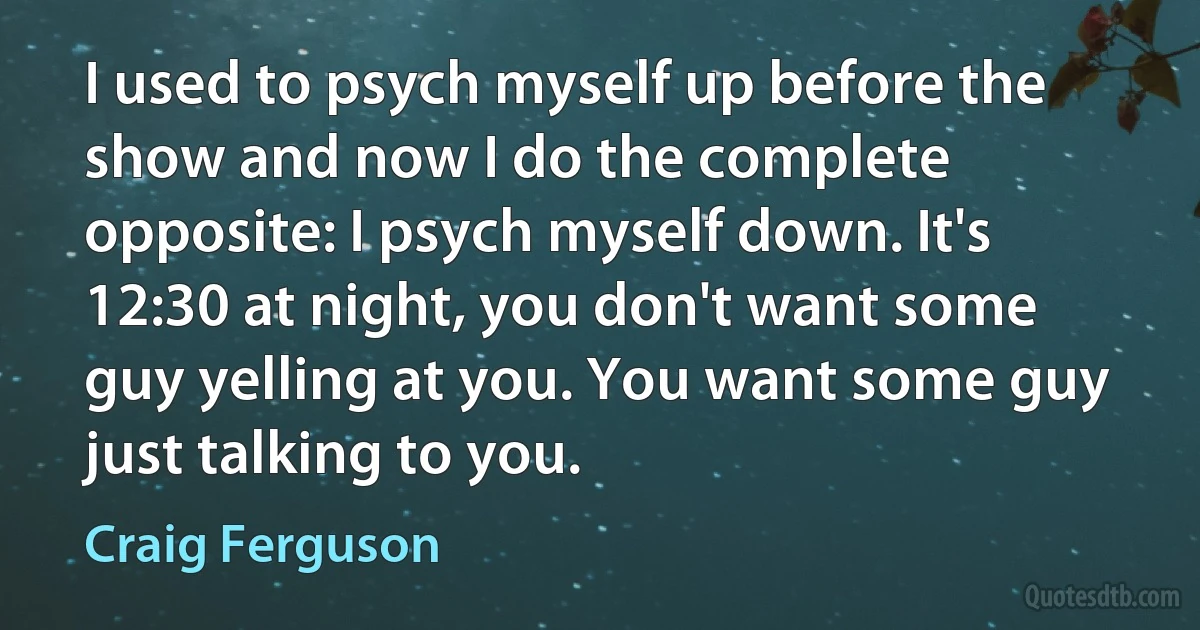 I used to psych myself up before the show and now I do the complete opposite: I psych myself down. It's 12:30 at night, you don't want some guy yelling at you. You want some guy just talking to you. (Craig Ferguson)