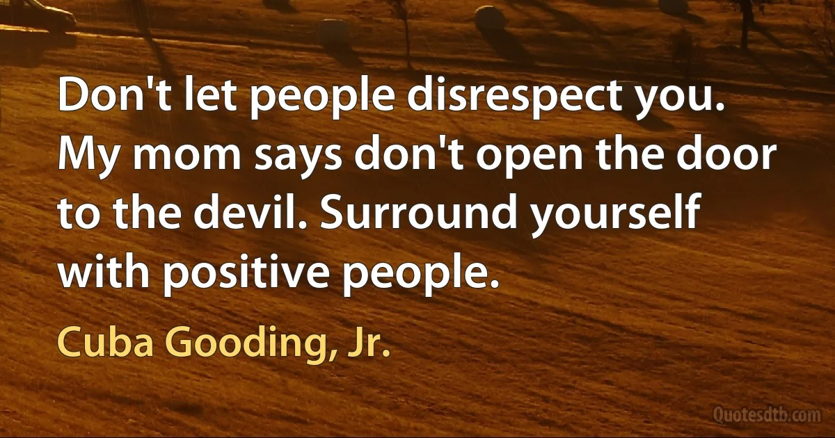 Don't let people disrespect you. My mom says don't open the door to the devil. Surround yourself with positive people. (Cuba Gooding, Jr.)