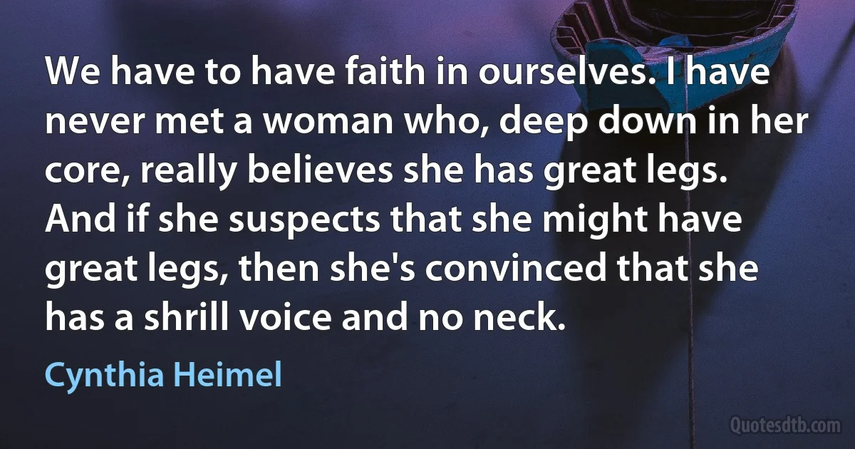 We have to have faith in ourselves. I have never met a woman who, deep down in her core, really believes she has great legs. And if she suspects that she might have great legs, then she's convinced that she has a shrill voice and no neck. (Cynthia Heimel)