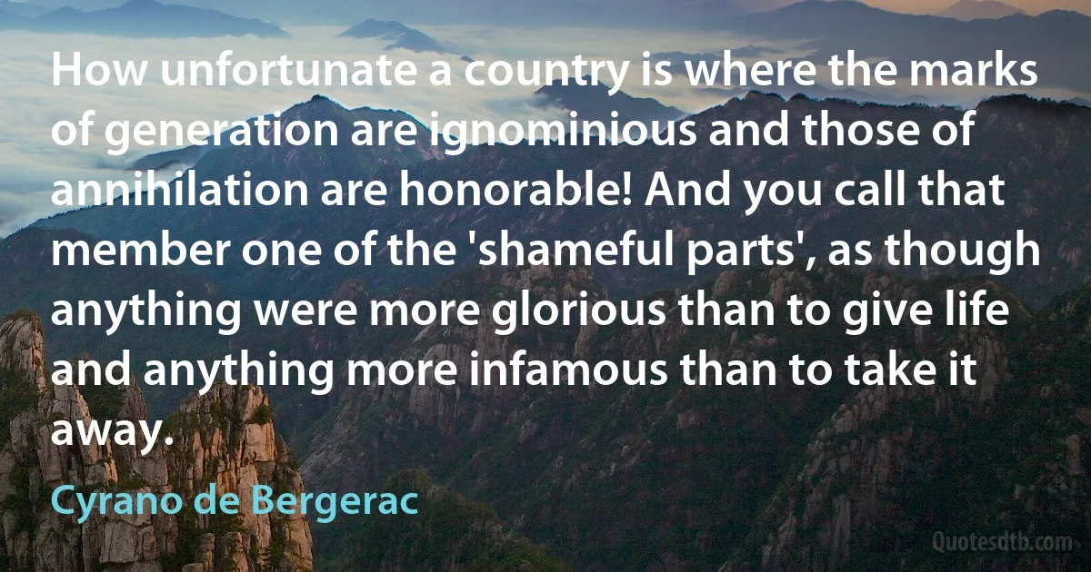 How unfortunate a country is where the marks of generation are ignominious and those of annihilation are honorable! And you call that member one of the 'shameful parts', as though anything were more glorious than to give life and anything more infamous than to take it away. (Cyrano de Bergerac)