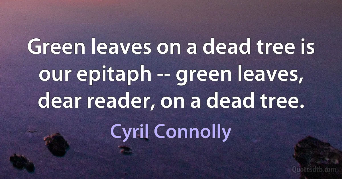 Green leaves on a dead tree is our epitaph -- green leaves, dear reader, on a dead tree. (Cyril Connolly)