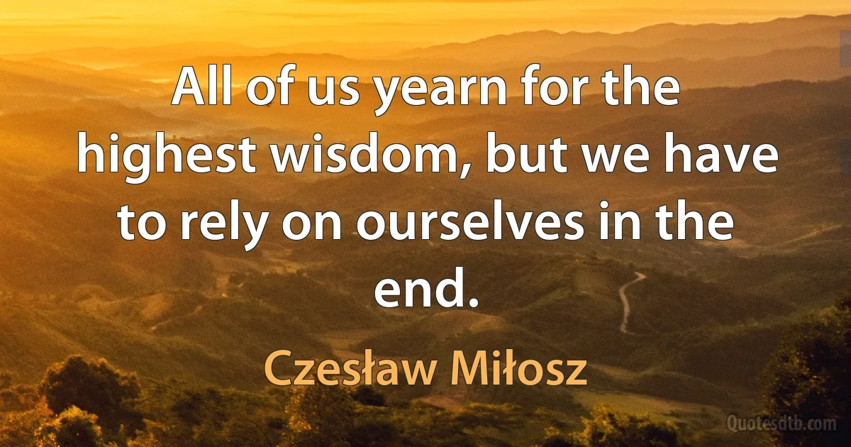 All of us yearn for the highest wisdom, but we have to rely on ourselves in the end. (Czesław Miłosz)