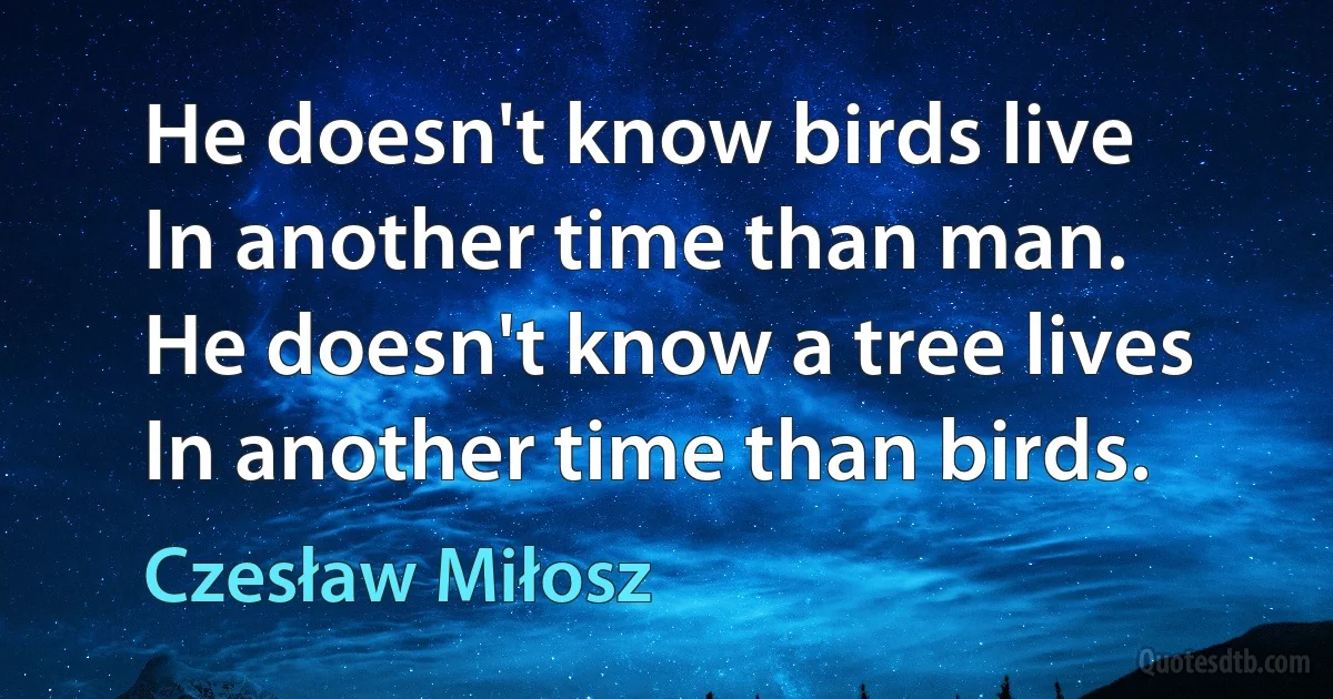 He doesn't know birds live
In another time than man.
He doesn't know a tree lives
In another time than birds. (Czesław Miłosz)