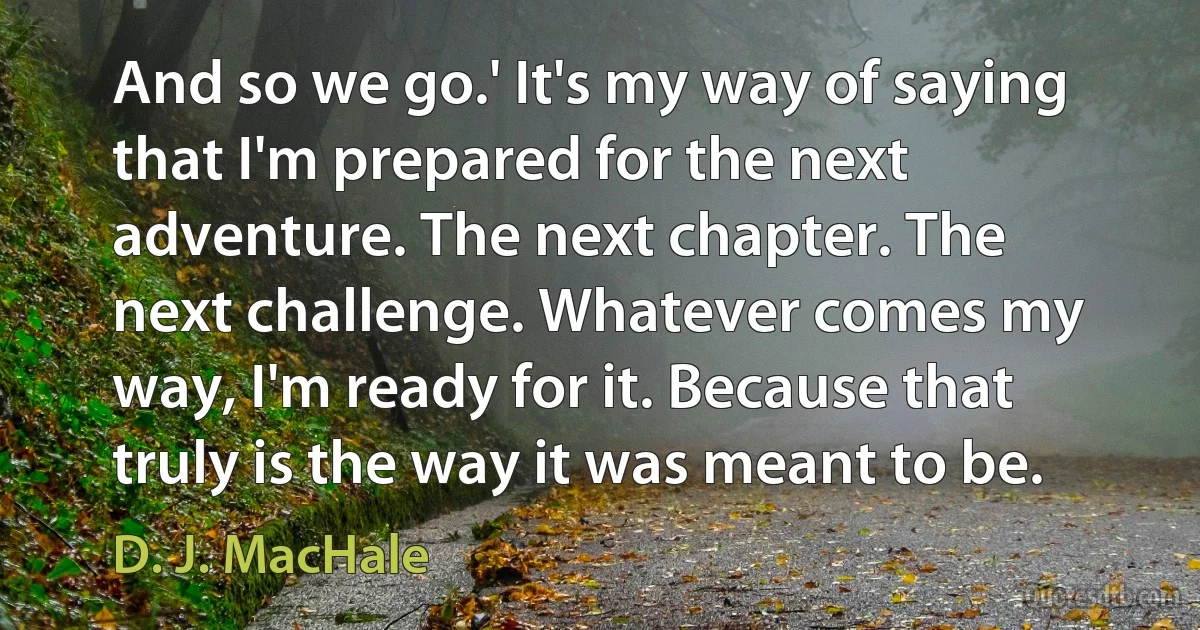 And so we go.' It's my way of saying that I'm prepared for the next adventure. The next chapter. The next challenge. Whatever comes my way, I'm ready for it. Because that truly is the way it was meant to be. (D. J. MacHale)