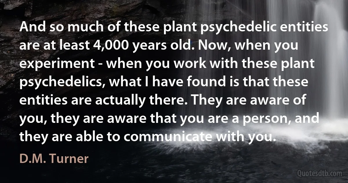 And so much of these plant psychedelic entities are at least 4,000 years old. Now, when you experiment - when you work with these plant psychedelics, what I have found is that these entities are actually there. They are aware of you, they are aware that you are a person, and they are able to communicate with you. (D.M. Turner)