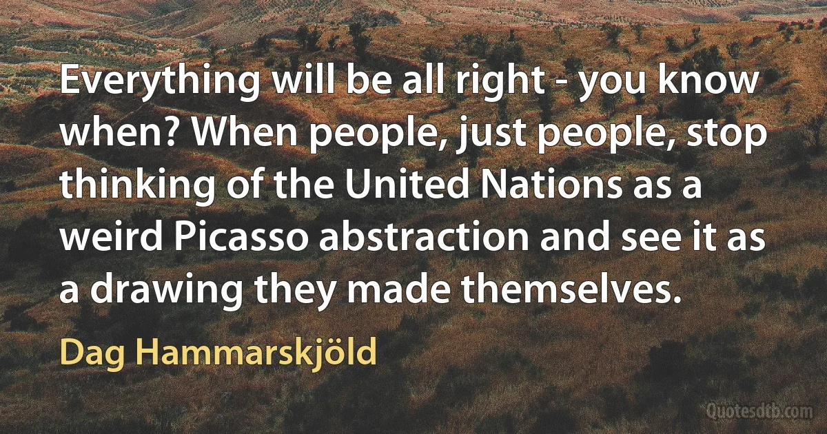 Everything will be all right - you know when? When people, just people, stop thinking of the United Nations as a weird Picasso abstraction and see it as a drawing they made themselves. (Dag Hammarskjöld)