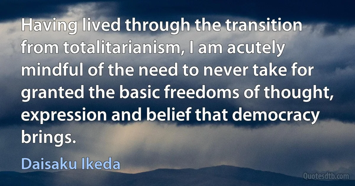 Having lived through the transition from totalitarianism, I am acutely mindful of the need to never take for granted the basic freedoms of thought, expression and belief that democracy brings. (Daisaku Ikeda)