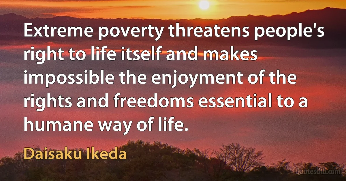 Extreme poverty threatens people's right to life itself and makes impossible the enjoyment of the rights and freedoms essential to a humane way of life. (Daisaku Ikeda)