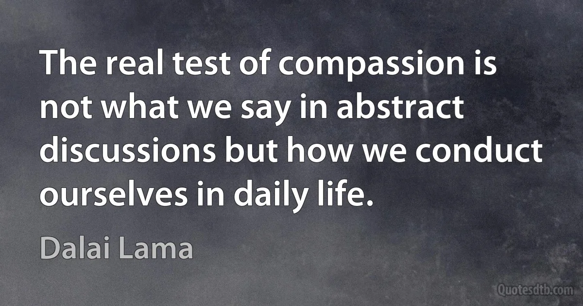 The real test of compassion is not what we say in abstract discussions but how we conduct ourselves in daily life. (Dalai Lama)