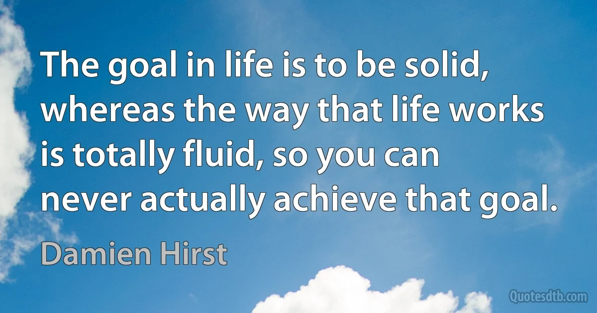 The goal in life is to be solid, whereas the way that life works is totally fluid, so you can never actually achieve that goal. (Damien Hirst)