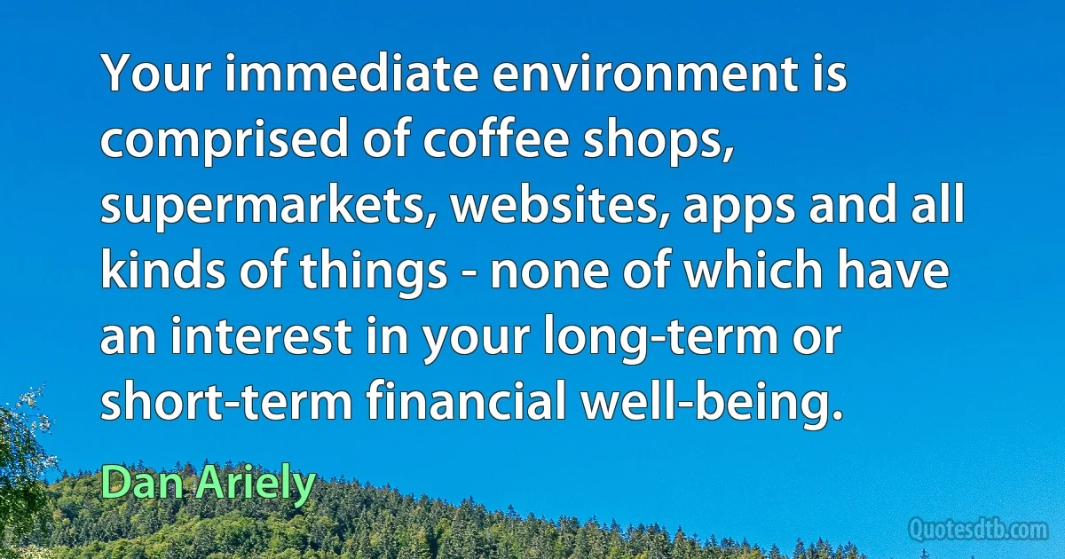 Your immediate environment is comprised of coffee shops, supermarkets, websites, apps and all kinds of things - none of which have an interest in your long-term or short-term financial well-being. (Dan Ariely)