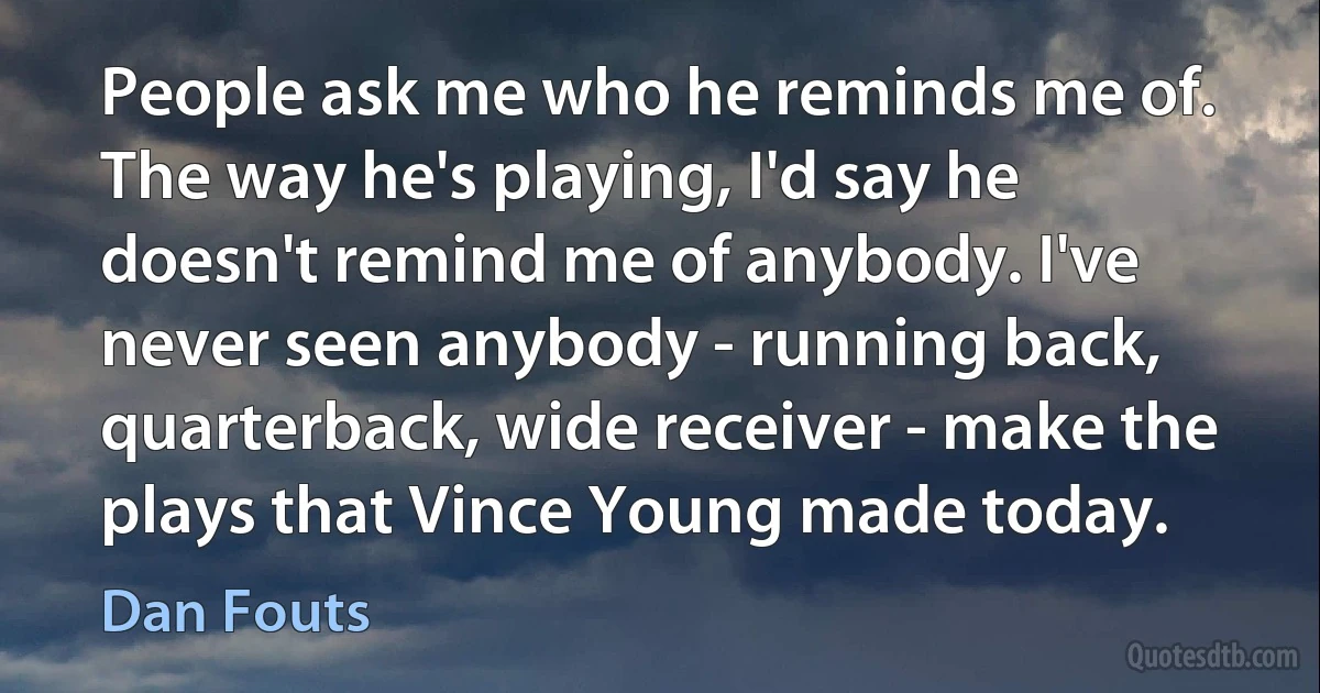 People ask me who he reminds me of. The way he's playing, I'd say he doesn't remind me of anybody. I've never seen anybody - running back, quarterback, wide receiver - make the plays that Vince Young made today. (Dan Fouts)