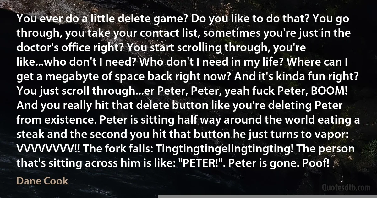 You ever do a little delete game? Do you like to do that? You go through, you take your contact list, sometimes you're just in the doctor's office right? You start scrolling through, you're like...who don't I need? Who don't I need in my life? Where can I get a megabyte of space back right now? And it's kinda fun right? You just scroll through...er Peter, Peter, yeah fuck Peter, BOOM! And you really hit that delete button like you're deleting Peter from existence. Peter is sitting half way around the world eating a steak and the second you hit that button he just turns to vapor: VVVVVVVV!! The fork falls: Tingtingtingelingtingting! The person that's sitting across him is like: "PETER!". Peter is gone. Poof! (Dane Cook)