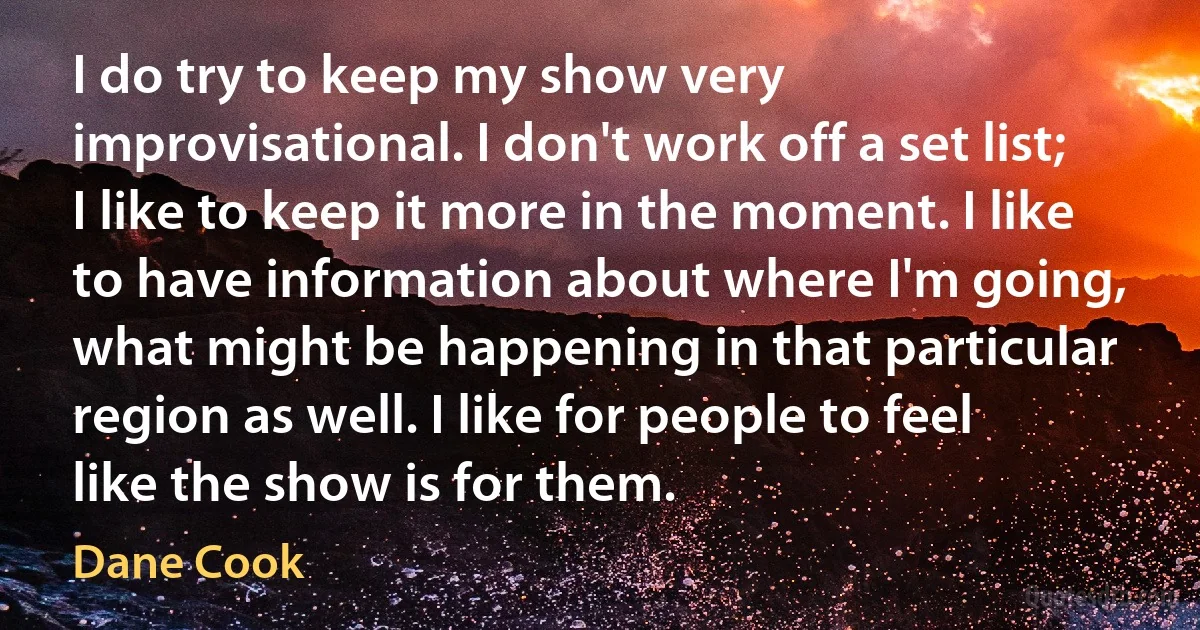 I do try to keep my show very improvisational. I don't work off a set list; I like to keep it more in the moment. I like to have information about where I'm going, what might be happening in that particular region as well. I like for people to feel like the show is for them. (Dane Cook)