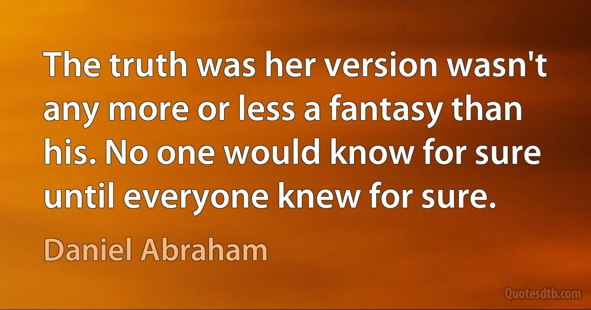 The truth was her version wasn't any more or less a fantasy than his. No one would know for sure until everyone knew for sure. (Daniel Abraham)